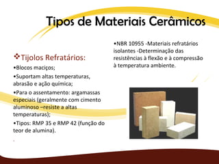 Tipos de Materiais Cerâmicos
                                     •NBR 10955 -Materiais refratários
                                     isolantes -Determinação das
Tijolos Refratários:                resistências à flexão e à compressão
•Blocos maciços;                     à temperatura ambiente.
•Suportam altas temperaturas,
abrasão e ação química;
•Para o assentamento: argamassas
especiais (geralmente com cimento
aluminoso –resiste a altas
temperaturas);
•Tipos: RMP 35 e RMP 42 (função do
teor de alumina).
.
 