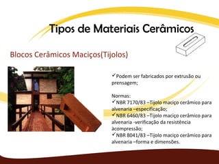 Tipos de Materiais Cerâmicos

Blocos Cerâmicos Maciços(Tijolos)

                            Podem ser fabricados por extrusão ou
                            prensagem;

                            Normas:
                            NBR 7170/83 –Tijolo maciço cerâmico para
                            alvenaria –especificação;
                            NBR 6460/83 –Tijolo maciço cerâmico para
                            alvenaria -verificação da resistência
                            àcompressão;
                            NBR 8041/83 –Tijolo maciço cerâmico para
                            alvenaria –forma e dimensões.
 
