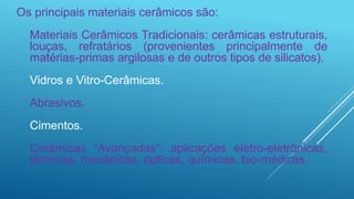 Os principais materiais cerâmicos são:
Materiais Cerâmicos Tradicionais: cerâmicas estruturais,
louças, refratários (provenientes principalmente de
matérias-primas argilosas e de outros tipos de silicatos).
Vidros e Vitro-Cerâmicas.
Abrasivos.
Cimentos.
Cerâmicas “Avançadas”: aplicações eletro-eletrônicas,
térmicas, mecânicas, ópticas, químicas, bio-médicas.
 