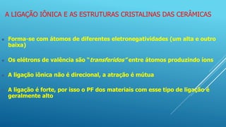 A LIGAÇÃO IÔNICA E AS ESTRUTURAS CRISTALINAS DAS CERÂMICAS
 Forma-se com átomos de diferentes eletronegatividades (um alta e outro
baixa)
 Os elétrons de valência são “transferidos” entre átomos produzindo íons
 A ligação iônica não é direcional, a atração é mútua
 A ligação é forte, por isso o PF dos materiais com esse tipo de ligação é
geralmente alto
 