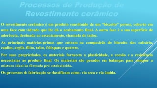 Processos de Produção de
Revestimento cerâmico
O revestimento cerâmico é um produto constituído de um “biscoito” poroso, coberto em
uma face com vidrado que lhe dá o acabamento final. A outra face é a sua superfície de
aderência, destinada ao assentamento, chamada de tadoz.
As principais matérias-primas que entram na composição do biscoito são: calcário,
caulim, argila, filito, talco, feldspato e quartzo.
Por suas propriedades, os materiais fornecem a plasticidade, a coesão e a resistência
necessárias ao produto final. Os materiais são pesados em balanças para compor a
mistura ideal da fórmula pré-estabelecida.
Os processos de fabricação se classificam como: via seca e via úmida.
 