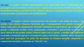 Via seca: as argilas e demais matérias-primas são preparadas para a conformação por
prensagem com sua umidade natural, isto é, aquela com que foram extraídas da jazida. O
beneficiamento destes materiais envolve somente misturas e desagregações para em seguida
serem prensados, praticamente sem beneficiamento.
Via úmida: as argilas e demais matérias-primas são dosadas e com adição de água e são
moídas. Esta mistura chama-se barbotina que é homogeneizada em grandes tanques e
depois segue para um equipamento chamado atomizador ou spray-dryer, que a rigor é um
grande e sofisticado secador. Neste equipamento a barbotina é pulverizada em forma de
spray dentro de um grande ciclone (câmara) junto com ar quente. A medida que a umidade
é extraída a barbotina agrega-se em pequenos grãos, com forma e umidade muito adequada
para uma boa prensagem. Os grãos são prensados no formato desejado, adquirindo a
compactação desejada, resultando no “biscoito” cru.
 