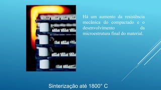 Sinterização até 1800° C
Há um aumento da resistência
mecânica do compactado e o
desenvolvimento da
microestrutura final do material.
 