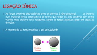LIGAÇÃO IÔNICA
 As forças atrativas eletrostáticas entre os átomos é não-direcional os átomos
num material iônico arranjam-se de forma que todos os íons positivos têm como
vizinho mais próximo íons negativos, sendo as forças atrativas igual em todas as
direções.
 A magnitude da força obedece a Lei de Coulomb
 