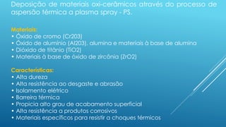 Deposição de materiais oxi-cerâmicos através do processo de
aspersão térmica a plasma spray - PS.
Materiais:
• Óxido de cromo (Cr203)
• Óxido de alumínio (Al203), alumina e materiais à base de alumina
• Dióxido de titânio (TiO2)
• Materiais à base de óxido de zircônia (ZrO2)
Características:
• Alta dureza
• Alta resistência ao desgaste e abrasão
• Isolamento elétrico
• Barreira térmica
• Propicia alto grau de acabamento superficial
• Alta resistência a produtos corrosivos
• Materiais específicos para resistir a choques térmicos
 