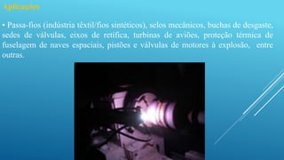 Aplicações
• Passa-fios (indústria têxtil/fios sintéticos), selos mecânicos, buchas de desgaste,
sedes de válvulas, eixos de retífica, turbinas de aviões, proteção térmica de
fuselagem de naves espaciais, pistões e válvulas de motores à explosão, entre
outras.
 