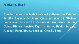 Fábricas no Brasil
A maior concentração de fábricas localiza-se nos Estados
de São Paulo e de Santa Catarina, mas há fábricas
também no Paraná, Rio Grande do Sul, Minas Gerais,
Goiás, Rio de Janeiro, Espírito Santo, Bahia, Sergipe,
Alagoas, Pernambuco, Paraíba, Ceará e Pará.
 