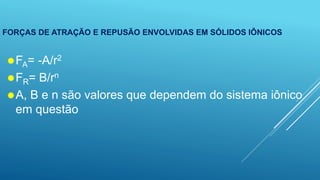 FORÇAS DE ATRAÇÃO E REPUSÃO ENVOLVIDAS EM SÓLIDOS IÔNICOS
FA= -A/r2
FR= B/rn
A, B e n são valores que dependem do sistema iônico
em questão
 