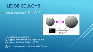 LEI DE COULOMB
 Forças atrativas FA= -A/r2
 r é a distância interatômica
 z1 e z2 são as valências dos 2 tipos de íons
 e é a carga do elétron (1,602x10-19 C)
 0 é a permissividade do vácuo (8,85x10-12 F/m)
FA
 
