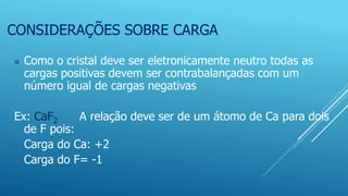 CONSIDERAÇÕES SOBRE CARGA
 Como o cristal deve ser eletronicamente neutro todas as
cargas positivas devem ser contrabalançadas com um
número igual de cargas negativas
Ex: CaF2 A relação deve ser de um átomo de Ca para dois
de F pois:
 Carga do Ca: +2
 Carga do F= -1
 
