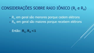 CONSIDERAÇÕES SOBRE RAIO IÔNICO (Rc e RA)
 Rc: em geral são menores porque cedem elétrons
 RA: em geral são maiores porque recebem elétrons
 Então: Rc/ RA <1
 
