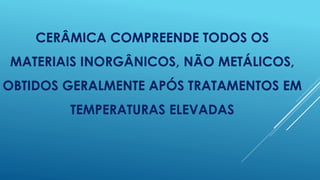 CERÂMICA COMPREENDE TODOS OS
MATERIAIS INORGÂNICOS, NÃO METÁLICOS,
OBTIDOS GERALMENTE APÓS TRATAMENTOS EM
TEMPERATURAS ELEVADAS
 