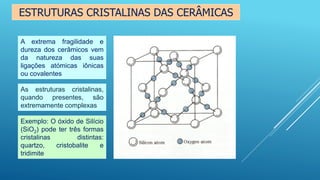 ESTRUTURAS CRISTALINAS DAS CERÂMICAS
A extrema fragilidade e
dureza dos cerâmicos vem
da natureza das suas
ligações atómicas iônicas
ou covalentes
As estruturas cristalinas,
quando presentes, são
extremamente complexas
Exemplo: O óxido de Silício
(SiO2) pode ter três formas
cristalinas distintas:
quartzo, cristobalite e
tridimite
 