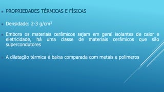  PROPRIEDADES TÉRMICAS E FÍSICAS
 Densidade: 2-3 g/cm3
 Embora os materiais cerâmicos sejam em geral isolantes de calor e
eletricidade, há uma classe de materiais cerâmicos que são
supercondutores
 A dilatação térmica é baixa comparada com metais e polímeros
 