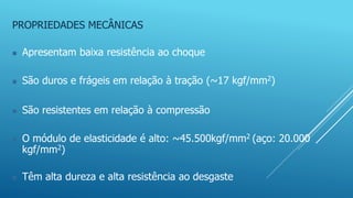 PROPRIEDADES MECÂNICAS
 Apresentam baixa resistência ao choque
 São duros e frágeis em relação à tração (~17 kgf/mm2)
 São resistentes em relação à compressão
 O módulo de elasticidade é alto: ~45.500kgf/mm2 (aço: 20.000
kgf/mm2)
 Têm alta dureza e alta resistência ao desgaste
 
