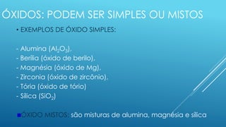 ÓXIDOS: PODEM SER SIMPLES OU MISTOS
• EXEMPLOS DE ÓXIDO SIMPLES:
- Alumina (Al2O3),
- Berília (óxido de berilo),
- Magnésia (óxido de Mg),
- Zirconia (óxido de zircônio),
- Tória (óxido de tório)
- Sílica (SiO2)
ÓXIDO MISTOS: são misturas de alumina, magnésia e sílica
 