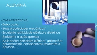 ALUMINA
• CARACTERÍSTICAS:
- Baixo custo
- Boas propriedades mecânicas
- Excelente resitividade elétrica e dielétrica
- Resistente à ação química
- Aplicações: isoladores elétricos, aplicações
aeroespaciais, componentes resistentes à
abrasão,….
 