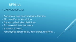 BERÍLIA
• CARACTERÍSTICAS:
- Apresenta boa condutividade térmica
- Alta resistência Mecânica
- Boas propriedades dielétricas
- É cara e difícil de trabalhar
- A poeira é tóxica
- Aplicações: giroscópios, transistores, resistores, …
 