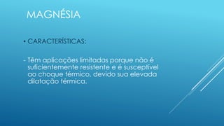 MAGNÉSIA
• CARACTERÍSTICAS:
- Têm aplicações limitadas porque não é
suficientemente resistente e é susceptível
ao choque térmico, devido sua elevada
dilatação térmica.
 