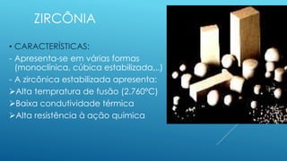 ZIRCÔNIA
• CARACTERÍSTICAS:
- Apresenta-se em várias formas
(monoclínica, cúbica estabilizada,..)
- A zircônica estabilizada apresenta:
Alta tempratura de fusão (2.760°C)
Baixa condutividade térmica
Alta resistência à ação química
 