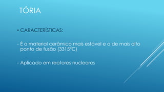 TÓRIA
• CARACTERÍSTICAS:
- É o material cerâmico mais estável e o de mais alto
ponto de fusão (3315°C)
- Aplicado em reatores nucleares
 