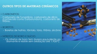OUTROS TIPOS DE MATERIAIS CERÂMICOS
• CARBONETOS:
- Carboneto de Tungstênio, carboneto de silício
(conhecido como carborundum), carboneto de
titânio.
• BORETOS:
- Boretos de hafnio, tântalo, tório, titânio, zircônio
• NITRETOS DE BORO E SILÍCIO:
- Os nitretos de boro tem dureza equivalente ao
diamante e resiste sem oxidação até 1.926°C
 