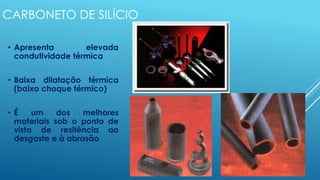CARBONETO DE SILÍCIO
• Apresenta elevada
condutividade térmica
• Baixa dilatação térmica
(baixo choque térmico)
• É um dos melhores
materiais sob o ponto de
vista de resitência ao
desgaste e à abrasão
 