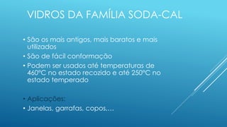 VIDROS DA FAMÍLIA SODA-CAL
• São os mais antigos, mais baratos e mais
utilizados
• São de fácil conformação
• Podem ser usados até temperaturas de
460°C no estado recozido e até 250°C no
estado temperado
• Aplicações:
• Janelas, garrafas, copos,…
 
