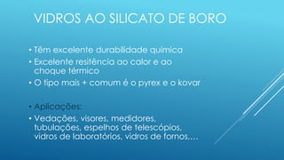 VIDROS AO SILICATO DE BORO
• Têm excelente durabilidade química
• Excelente resitência ao calor e ao
choque térmico
• O tipo mais + comum é o pyrex e o kovar
• Aplicações:
• Vedações, visores, medidores,
tubulações, espelhos de telescópios,
vidros de laboratórios, vidros de fornos,…
 