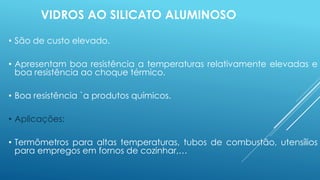 VIDROS AO SILICATO ALUMINOSO
• São de custo elevado.
• Apresentam boa resistência a temperaturas relativamente elevadas e
boa resistência ao choque térmico.
• Boa resistência `a produtos químicos.
• Aplicações:
• Termômetros para altas temperaturas, tubos de combustão, utensílios
para empregos em fornos de cozinhar,…
 