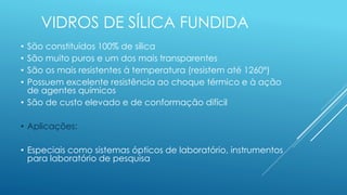 VIDROS DE SÍLICA FUNDIDA
• São constituídos 100% de sílica
• São muito puros e um dos mais transparentes
• São os mais resistentes à temperatura (resistem até 1260°)
• Possuem excelente resistência ao choque térmico e à ação
de agentes químicos
• São de custo elevado e de conformação difícil
• Aplicações:
• Especiais como sistemas ópticos de laboratório, instrumentos
para laboratório de pesquisa
 