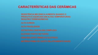 CARACTERÍSTICAS DAS CERÂMICAS
RESISTÊNCIA MECÂNICA AUMENTA QUANDO O
PRODUTO É AQUECIDO EM ALTAS TEMPERATURAS:
REAÇÕES TERMOQUÍMICAS
ALTA DUREZA
ALTA FRAGILIDADE
ESTRUTURA CRISTALINA COMPLEXA
ELEVADO PONTO DE FUSÃO
BOM ISOLANTE TÉRMICO E ELÉTRICO
MATÉRIA PRIMA DE CUSTO RELATIVAMENTE BAIXO
 