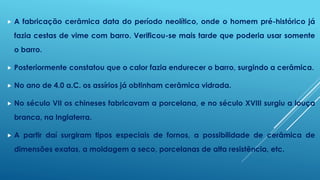  A fabricação cerâmica data do período neolítico, onde o homem pré-histórico já
fazia cestas de vime com barro. Verificou-se mais tarde que poderia usar somente
o barro.
 Posteriormente constatou que o calor fazia endurecer o barro, surgindo a cerâmica.
 No ano de 4.0 a.C. os assírios já obtinham cerâmica vidrada.
 No século VII os chineses fabricavam a porcelana, e no século XVIII surgiu a louça
branca, na Inglaterra.
 A partir daí surgiram tipos especiais de fornos, a possibilidade de cerâmica de
dimensões exatas, a moldagem a seco, porcelanas de alta resistência, etc.
 
