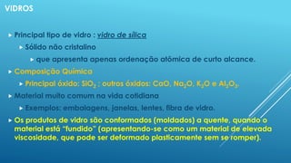 VIDROS
 Principal tipo de vidro : vidro de sílica
 Sólido não cristalino
 que apresenta apenas ordenação atômica de curto alcance.
 Composição Química
 Principal óxido: SiO2 ; outros óxidos: CaO, Na2O, K2O e Al2O3.
 Material muito comum na vida cotidiana
 Exemplos: embalagens, janelas, lentes, fibra de vidro.
 Os produtos de vidro são conformados (moldados) a quente, quando o
material está “fundido” (apresentando-se como um material de elevada
viscosidade, que pode ser deformado plasticamente sem se romper).
 
