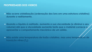 PROPRIEDADES DOS VIDROS
 Não ocorre cristalização (ordenação dos íons em uma estrutura cristalina)
durante o resfriamento.
 Quando o líquido é resfriado, aumenta a sua viscosidade (e diminui o seu
volume) até que a viscosidade aumente tanto que o material comece a
apresentar o comportamento mecânico de um sólido.
 Não existe uma temperatura de fusão cristalina, mas uma temperatura de
transição vítrea (Tg).
 
