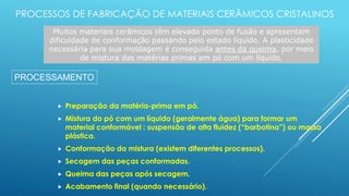PROCESSOS DE FABRICAÇÃO DE MATERIAIS CERÂMICOS CRISTALINOS
 Preparação da matéria-prima em pó.
 Mistura do pó com um líquido (geralmente água) para formar um
material conformável : suspensão de alta fluidez (“barbotina”) ou massa
plástica.
 Conformação da mistura (existem diferentes processos).
 Secagem das peças conformadas.
 Queima das peças após secagem.
 Acabamento final (quando necessário).
Muitos materiais cerâmicos têm elevado ponto de fusão e apresentam
dificuldade de conformação passando pelo estado líquido. A plasticidade
necessária para sua moldagem é conseguida antes da queima, por meio
de mistura das matérias primas em pó com um líquido.
PROCESSAMENTO
 