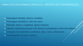FABRICAÇÃO DE MATERIAIS CERÂMICOS: MÉTODOS DE CONFORMAÇÃO
 Prensagem simples: pisos e azulejos
 Prensagem isostática: vela do carro
 Extrusão: tubos e capilares, tijolos baianos
 Injeção: pequenas peças com formas complexas e rotor de turbinas
 Colagem de barbotina: sanitários, pias, vasos, artesanato
 Torneamento: xícaras e pratos
 