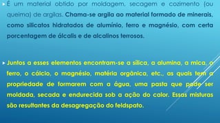  É um material obtido por moldagem, secagem e cozimento (ou
queima) de argilas. Chama-se argila ao material formado de minerais,
como silicatos hidratados de alumínio, ferro e magnésio, com certa
porcentagem de álcalis e de alcalinos terrosos.
 Juntos a esses elementos encontram-se a sílica, a alumina, a mica, o
ferro, o cálcio, o magnésio, matéria orgânica, etc., as quais tem a
propriedade de formarem com a água, uma pasta que pode ser
moldada, secada e endurecida sob a ação do calor. Essas misturas
são resultantes da desagregação do feldspato.
 
