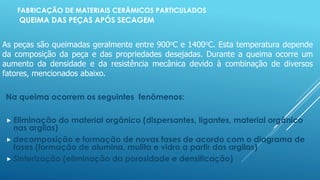 FABRICAÇÃO DE MATERIAIS CERÂMICOS PARTICULADOS
QUEIMA DAS PEÇAS APÓS SECAGEM
Na queima ocorrem os seguintes fenômenos:
 Eliminação do material orgânico (dispersantes, ligantes, material orgânico
nas argilas)
 decomposição e formação de novas fases de acordo com o diagrama de
fases (formação de alumina, mulita e vidro a partir das argilas)
 Sinterização (eliminação da porosidade e densificação)
As peças são queimadas geralmente entre 900oC e 1400oC. Esta temperatura depende
da composição da peça e das propriedades desejadas. Durante a queima ocorre um
aumento da densidade e da resistência mecânica devido à combinação de diversos
fatores, mencionados abaixo.
 
