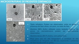 MICROESTRUTURAS DE PRODUTOS CERÂMICOS
1. Tijolo refratário. Podem ser observados: entre os grãos, a
presença de fase vítrea; um poro, no meio da foto.
2. Alumina (98% Al2O3) utilizada como isolante elétrico. Os
poros na microestrutura podem ser perfeitamente
observados.
3. Alumina densa (99,7% Al2O3), com grãos finos.
4. Peça para uso em alta temperatura e condição de alta
resistência ao desgaste, em WC-Co, mostrando a presença
de fase líquida entre os grãos.
1 2 3
4
 