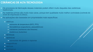 CERÂMICAS DE ALTA TECNOLOGIA
 Os processos de fabricação desses materiais podem diferir muito daqueles das cerâmicas
tradicionais.
 As matérias-primas são muito mais caras, porque tem qualidade muito melhor controlada (controle do
nível de impurezas é crítico).
 As aplicações são baseadas em propriedades mais específicas:
 elétricas
 sensores de temperatura (NTC, PTC)
 ferroelétricos (capacitores, piezoelétricos)
 varistores (resistores não lineares)
 dielétricos (isolantes)
 térmicas
 químicas
 sensores de gases e vapores
 magnéticas
 ópticas
 biológicas
 
