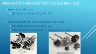 APLICAÇÕES E FUNÇÕES MECÂNICAS E TÉRMICAS
 ferramentas de corte
 principais materiais: Al2O3, TiC, TiN
 materiais resistentes em temperaturas elevadas
 principais materiais: SiC, Al2O3, Si3N4
 turbinas, turbo-compressores e trocadores de calor
 