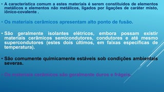 • A característica comum a estes materiais é serem constituídos de elementos
metálicos e elementos não metálicos, ligados por ligações de caráter misto,
iônico-covalente .
• Os materiais cerâmicos apresentam alto ponto de fusão.
• São geralmente isolantes elétricos, embora possam existir
materiais cerâmicos semicondutores, condutores e até mesmo
supercondutores (estes dois últimos, em faixas específicas de
temperatura).
• São comumente quimicamente estáveis sob condições ambientais
severas.
• Os materiais cerâmicos são geralmente duros e frágeis.
 