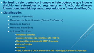 No Brasil o setor cerâmico é amplo e heterogêneo o que induz a
dividi-lo em sub-setores ou segmentos em função de diversos
fatores como matérias-primas, propriedades e áreas de utilização.
Classificação:
 Cerâmica Vermelha
 Materiais de Revestimento (Placas Cerâmicas)
 Cerâmica Branca
 Materiais Refratários
 Isolantes Térmicos
Refratários isolantes,
Isolantes térmicos não refratários até 1100 oC,
Fibras ou lãs cerâmicas até 2000º C ou mais,
Fritas e Corantes:
Abrasivos:
Vidro, Cimento e Cal: Cerâmica de Alta Tecnologia/Cerâmica Avançada.
 