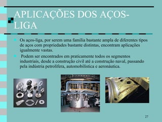 APLICAÇÕES DOS AÇOS-LIGA Os aços-liga, por serem uma família bastante ampla de diferentes tipos de aços com propriedades bastante distintas, encontram aplicações igualmente vastas. Podem ser encontrados em praticamente todos os segmentos industriais, desde a construção civil até a construção naval, passando pela indústria petrolífera, automobilística e aeronáutica. 