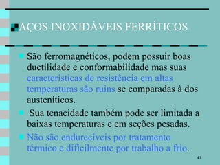 AÇOS INOXIDÁVEIS FERRÍTICOS São ferromagnéticos, podem possuir boas ductilidade e conformabilidade mas suas  características de resistência em altas temperaturas são ruins  se comparadas à dos austeníticos. Sua tenacidade também pode ser limitada a baixas temperaturas e em seções pesadas.  Não são endurecíveis por tratamento térmico e dificilmente por trabalho a frio .  