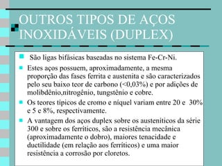 OUTROS TIPOS DE AÇOS INOXIDÁVEIS (DUPLEX) São ligas bifásicas baseadas no sistema Fe-Cr-Ni.  Estes aços possuem, aproximadamente, a mesma proporção das fases ferrita e austenita e são caracterizados pelo seu baixo teor de carbono (<0,03%) e por adições de molibdênio,nitrogênio, tungstênio e cobre.  Os teores típicos de cromo e níquel variam entre 20 e  30% e 5 e 8%, respectivamente.  A vantagem dos aços duplex sobre os austeníticos da série 300 e sobre os ferríticos, são a resistência mecânica (aproximadamente o dobro), maiores tenacidade e ductilidade (em relação aos ferríticos) e uma maior  resistência a corrosão por cloretos.  