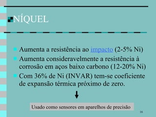 NÍQUEL Aumenta a resistência ao  impacto  (2-5% Ni) Aumenta consideravelmente a resistência à corrosão em aços baixo carbono (12-20% Ni) Com 36% de Ni (INVAR) tem-se coeficiente de expansão térmica próximo de zero. Usado como sensores em aparelhos de precisão 