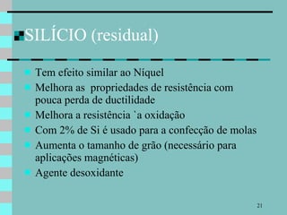 SILÍCIO (residual) Tem efeito similar ao Níquel Melhora as  propriedades de resistência com pouca perda de ductilidade Melhora a resistência `a oxidação Com 2% de Si é usado para a confecção de molas Aumenta o tamanho de grão (necessário para aplicações magnéticas) Agente desoxidante 