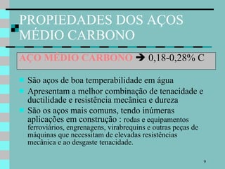 PROPIEDADES DOS AÇOS MÉDIO CARBONO AÇO MÉDIO CARBONO     0,18-0,28% C São aços de boa temperabilidade em água Apresentam a melhor combinação de tenacidade e ductilidade e resistência mecânica e dureza São os aços mais comuns, tendo inúmeras aplicações em construção :  rodas e equipamentos ferroviários, engrenagens, virabrequins e outras peças de máquinas que necessitam de elevadas resistências mecânica e ao desgaste tenacidade. 